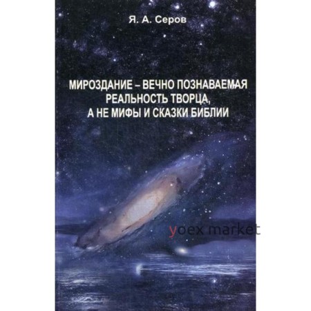 Мироздание - вечно познаваемая реальность творца, а не мифы и сказки Библии. Серов Я.А.