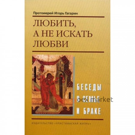 Любить, а не искать любви. Беседы о семье и браке. Протоиерей Игорь Гагарин