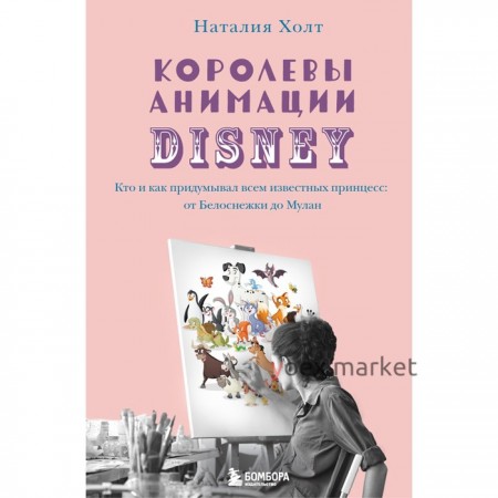 Королевы анимации Disney. Кто и как придумывал всем известных принцесс: от Белоснежки до Мулан. Холт Наталия