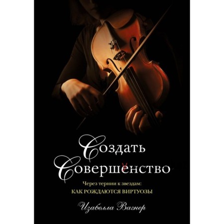 Создать совершенство. Через тернии к звездам: как рождаются виртуозы. Вагнер И.